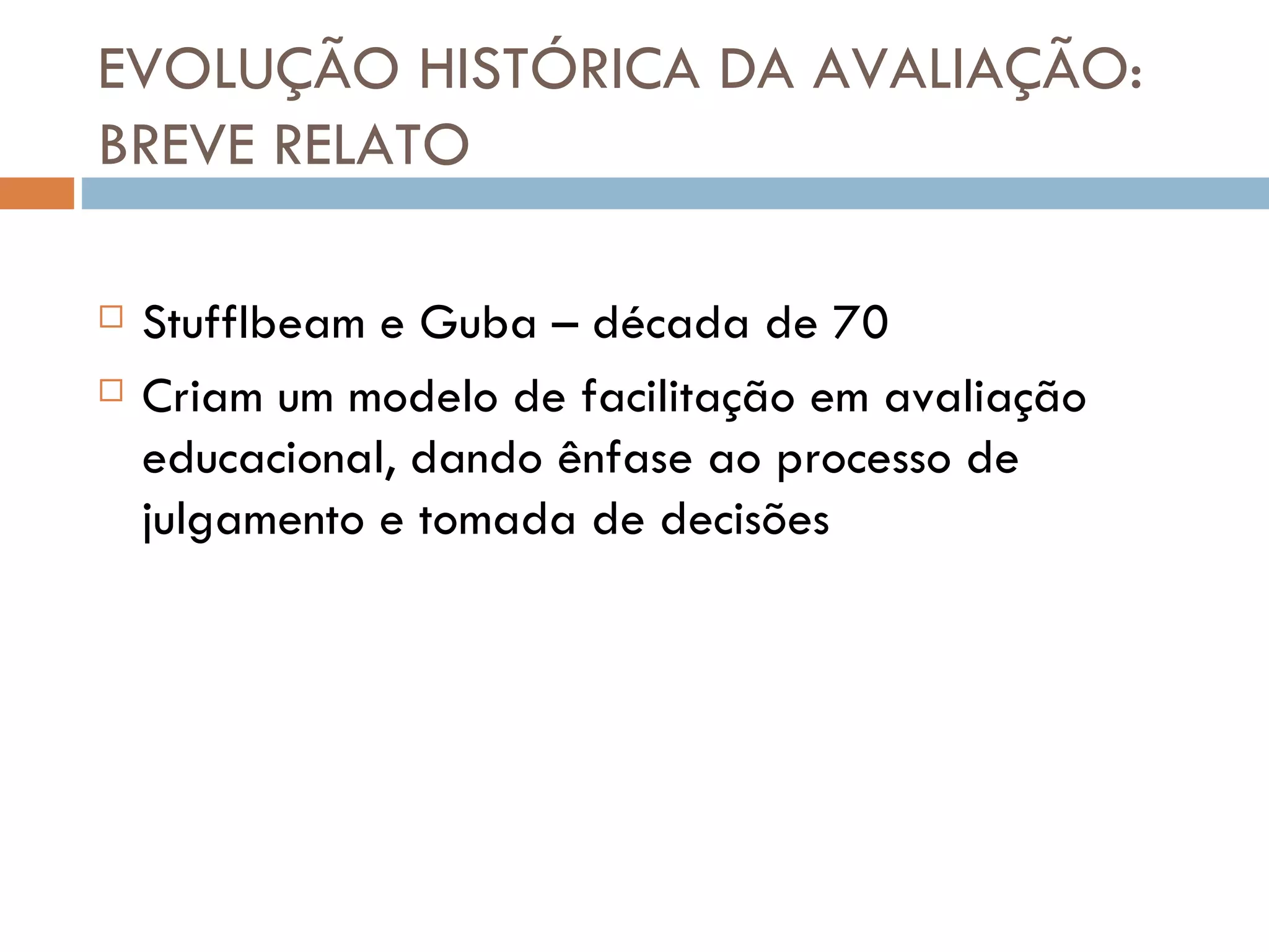 EVOLUÇÃO HISTÓRICA DA AVALIAÇÃO: BREVE RELATO Stufflbeam e Guba – década de 70 Criam um modelo de facilitação em avaliação educacional, dando ênfase ao processo de julgamento e tomada de decisões 