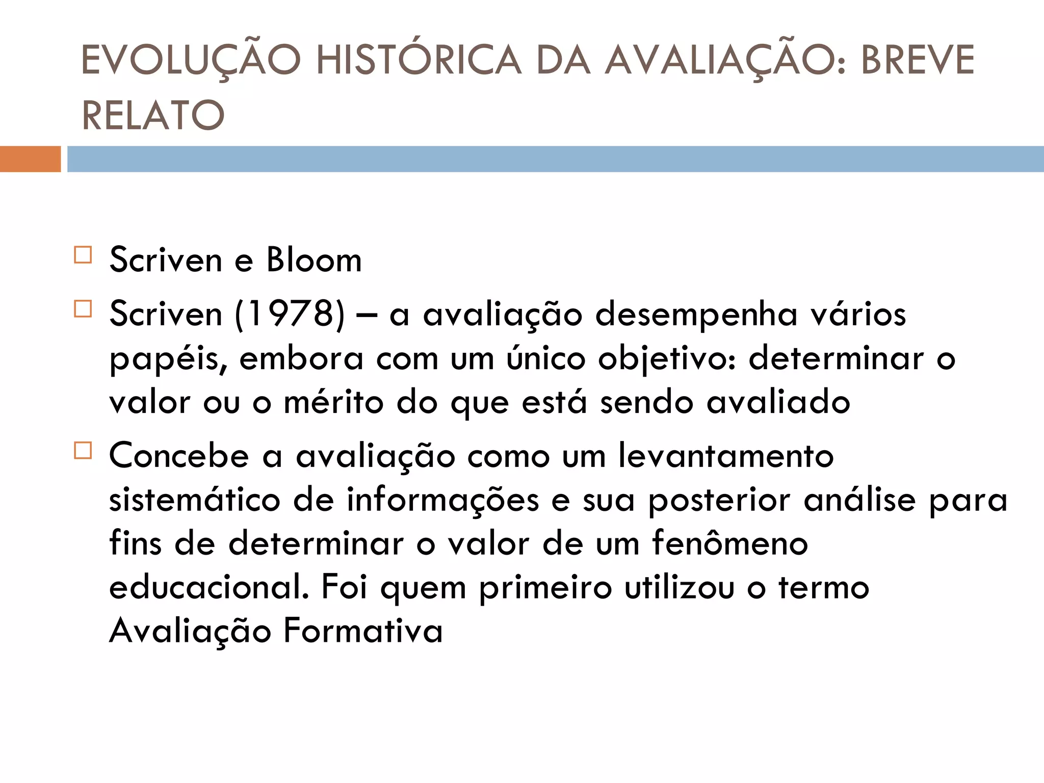 EVOLUÇÃO HISTÓRICA DA AVALIAÇÃO: BREVE RELATO Scriven e Bloom Scriven (1978) – a avaliação desempenha vários papéis, embora com um único objetivo: determinar o valor ou o mérito do que está sendo avaliado Concebe a avaliação como um levantamento sistemático de informações e sua posterior análise para fins de determinar o valor de um fenômeno educacional. Foi quem primeiro utilizou o termo Avaliação Formativa 