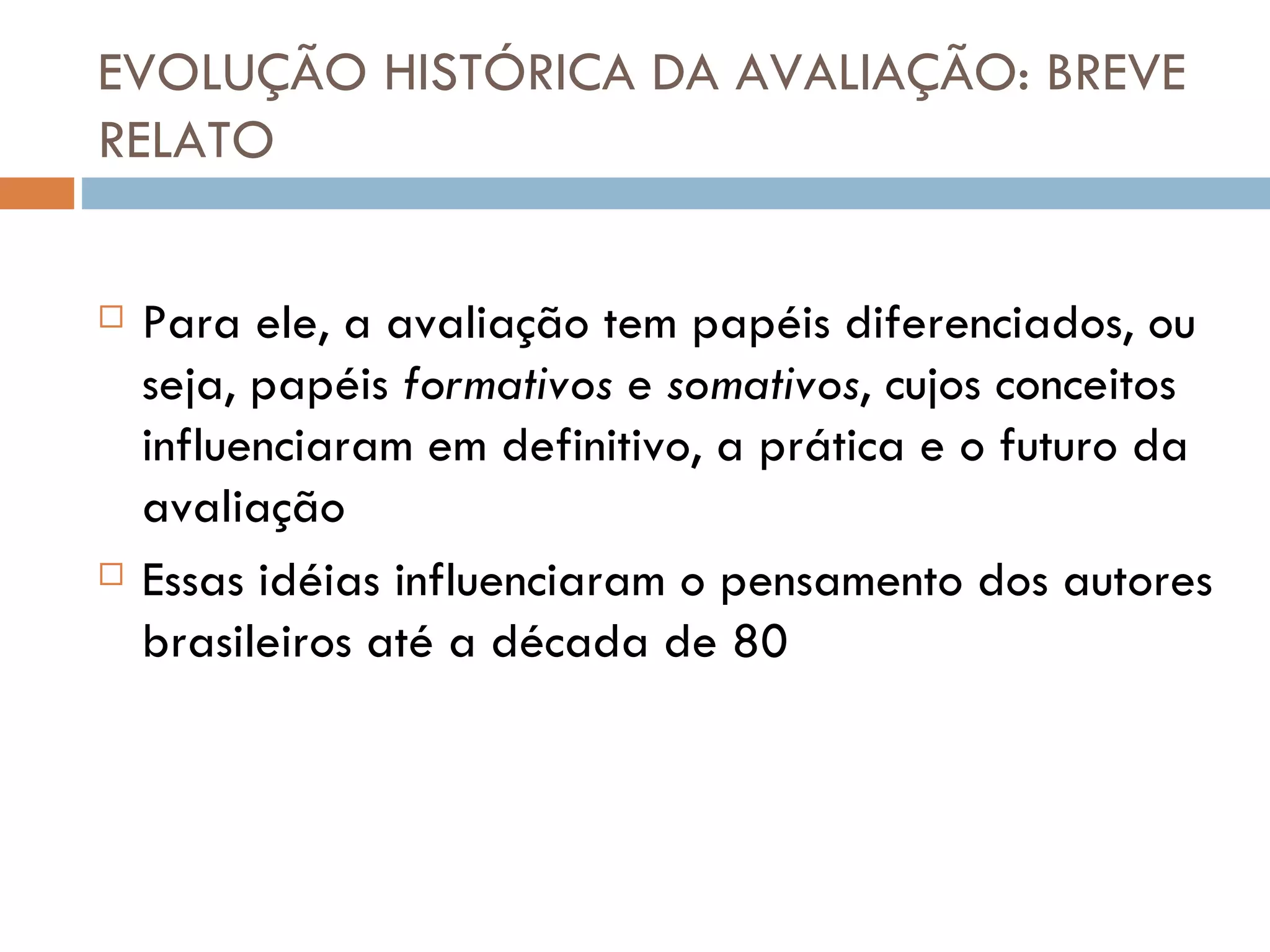 EVOLUÇÃO HISTÓRICA DA AVALIAÇÃO: BREVE RELATO Para ele, a avaliação tem papéis diferenciados, ou seja, papéis  formativos  e  somativos , cujos conceitos influenciaram em definitivo, a prática e o futuro da avaliação Essas idéias influenciaram o pensamento dos autores brasileiros até a década de 80 