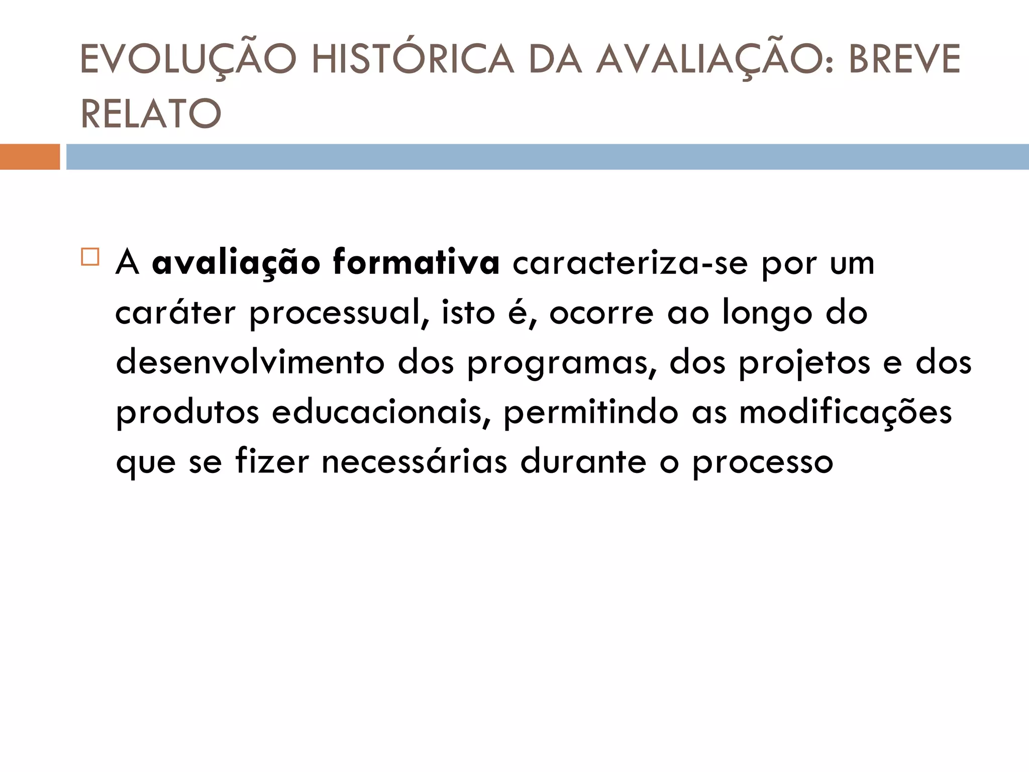 EVOLUÇÃO HISTÓRICA DA AVALIAÇÃO: BREVE RELATO A  avaliação formativa  caracteriza-se por um caráter processual, isto é, ocorre ao longo do desenvolvimento dos programas, dos projetos e dos produtos educacionais, permitindo as modificações que se fizer necessárias durante o processo 