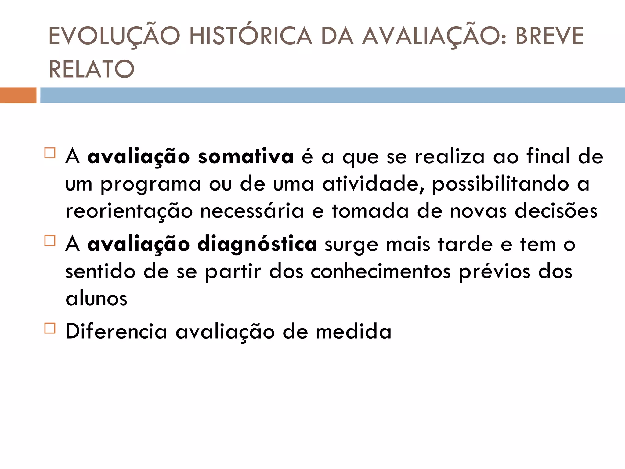 EVOLUÇÃO HISTÓRICA DA AVALIAÇÃO: BREVE RELATO A  avaliação somativa   é a que se realiza ao final de um programa ou de uma atividade, possibilitando a reorientação necessária e tomada de novas decisões A  avaliação diagnóstica  surge mais  tarde  e tem o sentido de se partir dos conhecimentos prévios dos alunos Diferencia avaliação de medida 