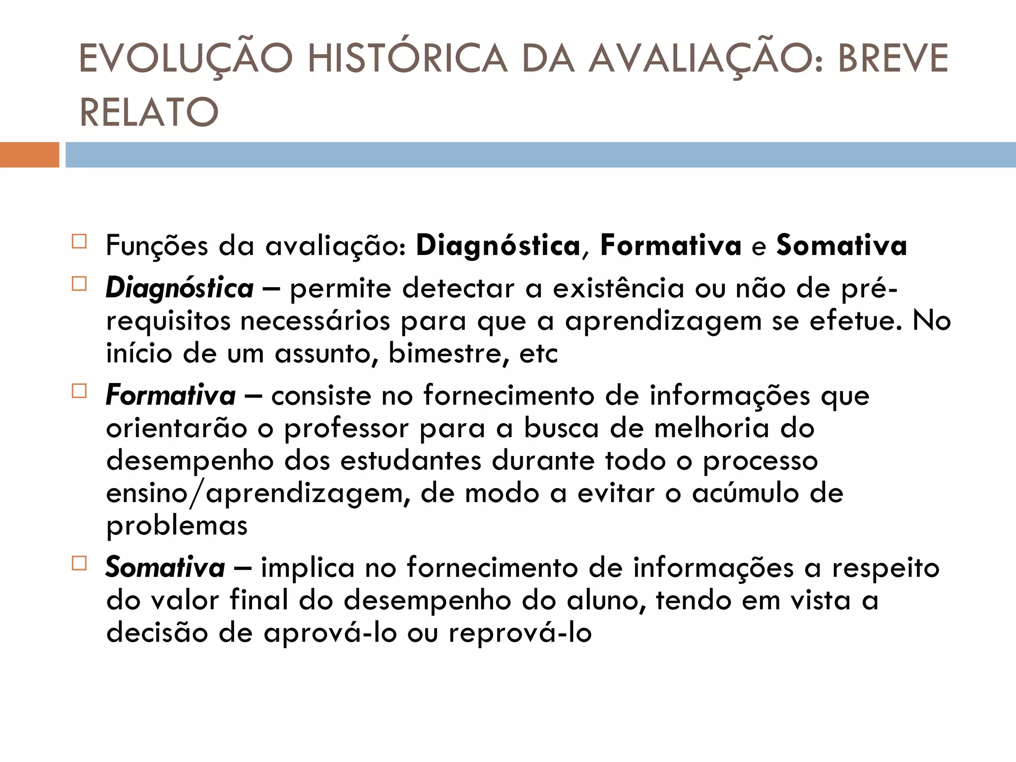 EVOLUÇÃO HISTÓRICA DA AVALIAÇÃO: BREVE RELATO Funções da avaliação:  Diagnóstica ,  Formativa  e  Somativa Diagnóstica  –  permite detectar a existência ou não de pré-requisitos necessários para que a aprendizagem se efetue. No início de um assunto, bimestre, etc Formativa  –  consiste no fornecimento de informações que orientarão o professor para a busca de melhoria do desempenho dos estudantes durante todo o processo ensino/aprendizagem, de modo a evitar o acúmulo de problemas Somativa  –  implica no fornecimento de informações a respeito do valor final do desempenho do aluno, tendo em vista a decisão de aprová-lo ou reprová-lo 