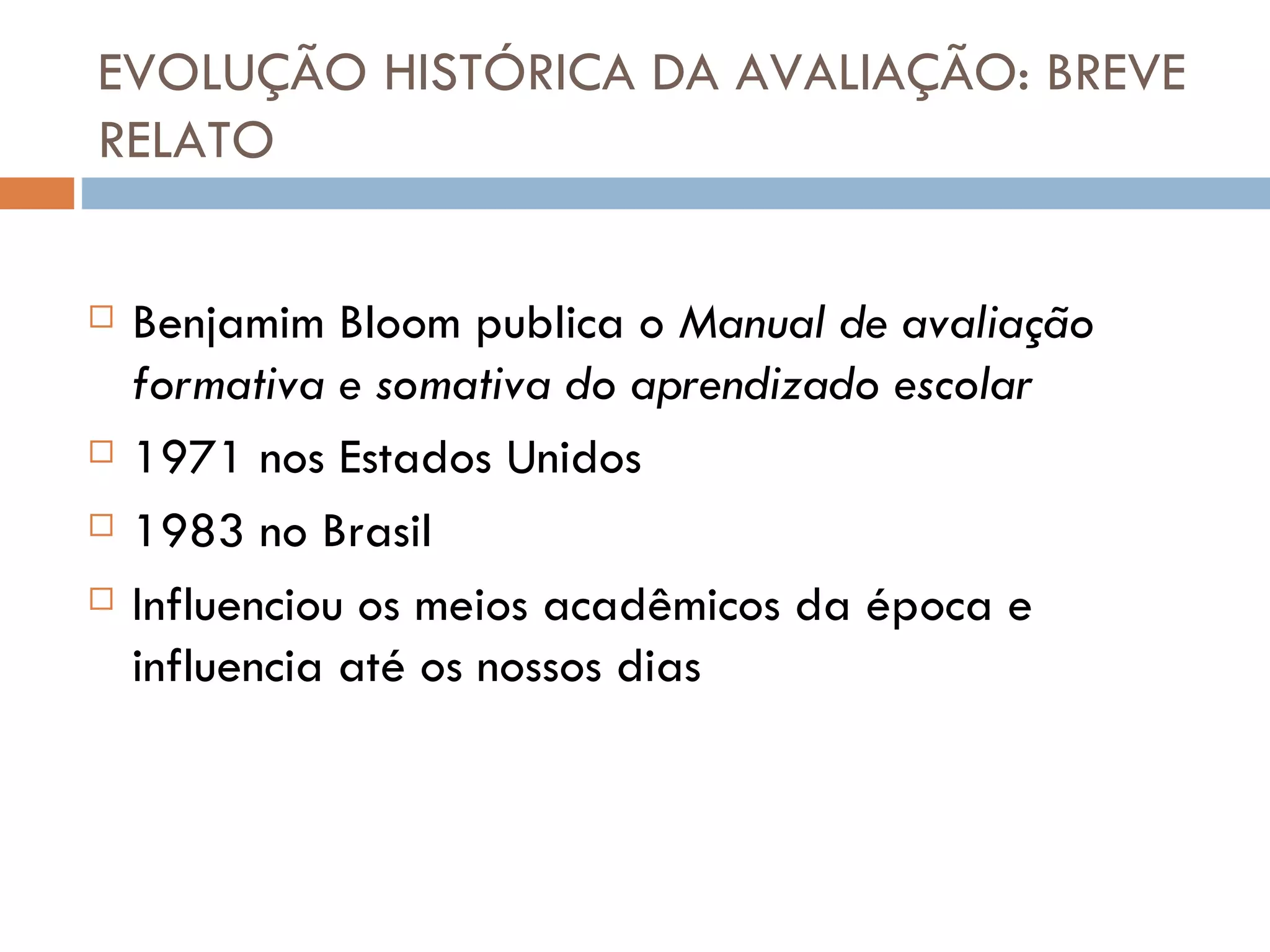 EVOLUÇÃO HISTÓRICA DA AVALIAÇÃO: BREVE RELATO Benjamim Bloom publica o  Manual de avaliação formativa e somativa do aprendizado escolar 1971 nos Estados Unidos 1983 no Brasil Influenciou os meios acadêmicos da época e influencia até os nossos dias 