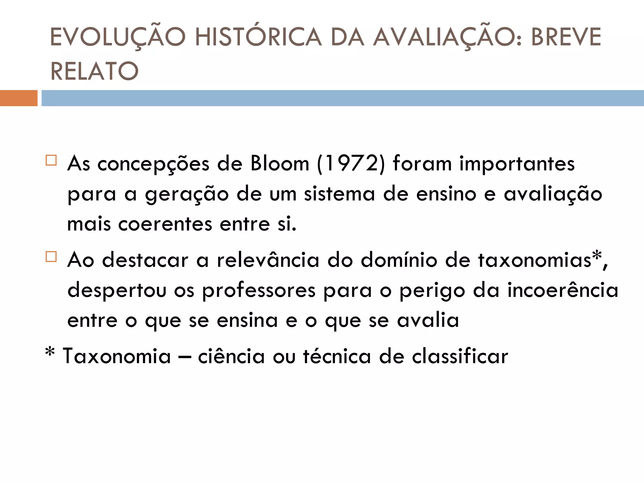 EVOLUÇÃO HISTÓRICA DA AVALIAÇÃO: BREVE RELATO As concepções de Bloom (1972) foram importantes para a geração de um sistema de ensino e avaliação mais coerentes entre si.  Ao destacar a relevância do domínio de taxonomias*, despertou os professores para o perigo da incoerência entre o que se ensina e o que se avalia * Taxonomia – ciência ou técnica de classificar 