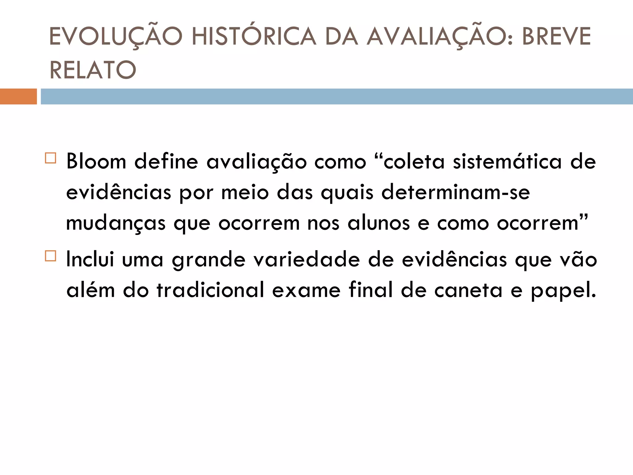 EVOLUÇÃO HISTÓRICA DA AVALIAÇÃO: BREVE RELATO Bloom define avaliação como “coleta sistemática de evidências por meio das quais determinam-se mudanças que ocorrem nos alunos e como ocorrem” Inclui uma grande variedade de evidências que vão além do tradicional exame final de caneta e papel. 