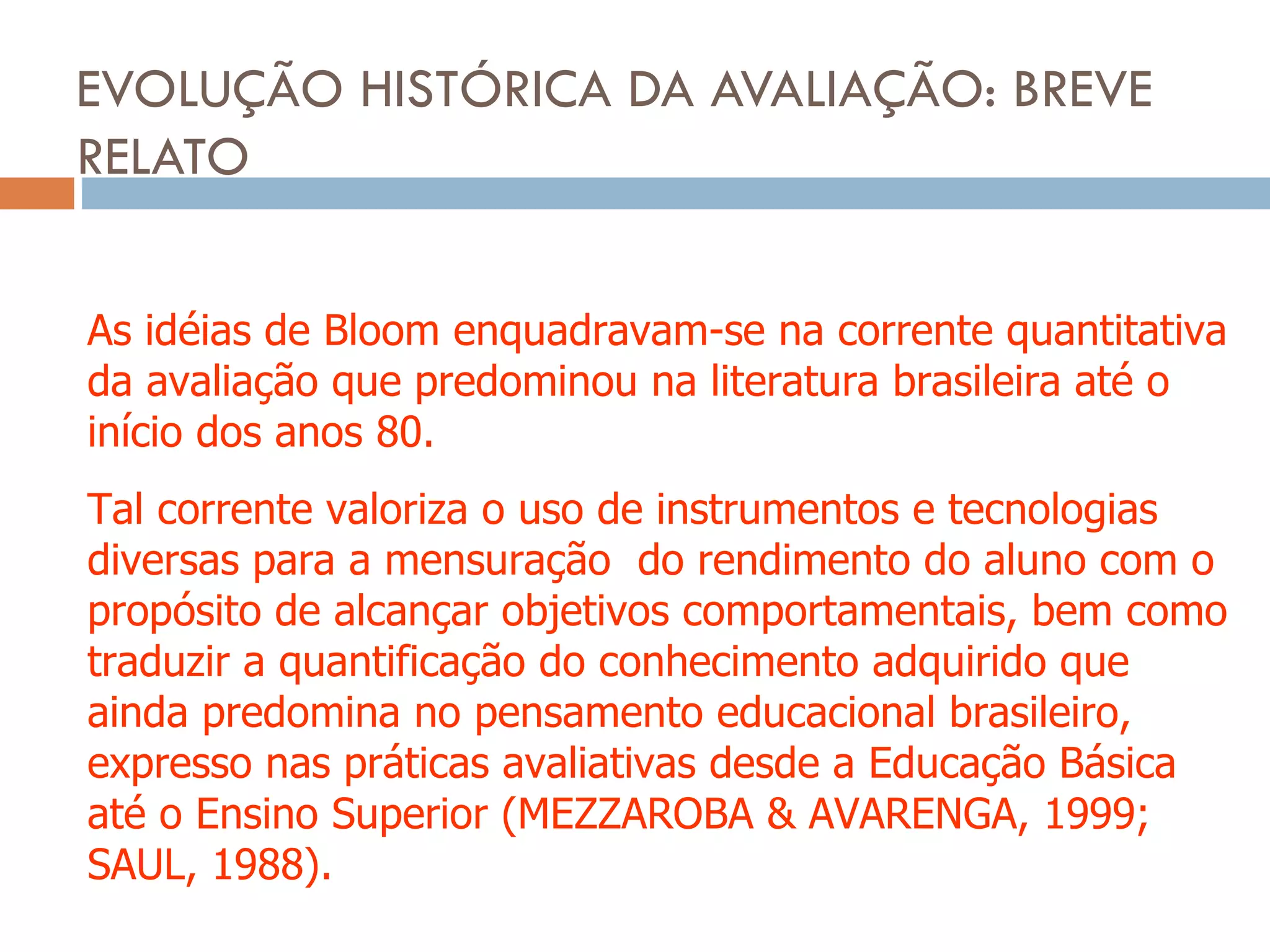 EVOLUÇÃO HISTÓRICA DA AVALIAÇÃO: BREVE RELATO As idéias de Bloom enquadravam-se na corrente quantitativa da avaliação que predominou na literatura brasileira até o início dos anos 80. Tal corrente valoriza o uso de instrumentos e tecnologias diversas para a mensuração  do rendimento do aluno com o propósito de alcançar objetivos comportamentais, bem como traduzir a quantificação do conhecimento adquirido que ainda predomina no pensamento educacional brasileiro, expresso nas práticas avaliativas desde a Educação Básica até o Ensino Superior (MEZZAROBA & AVARENGA, 1999; SAUL, 1988). 