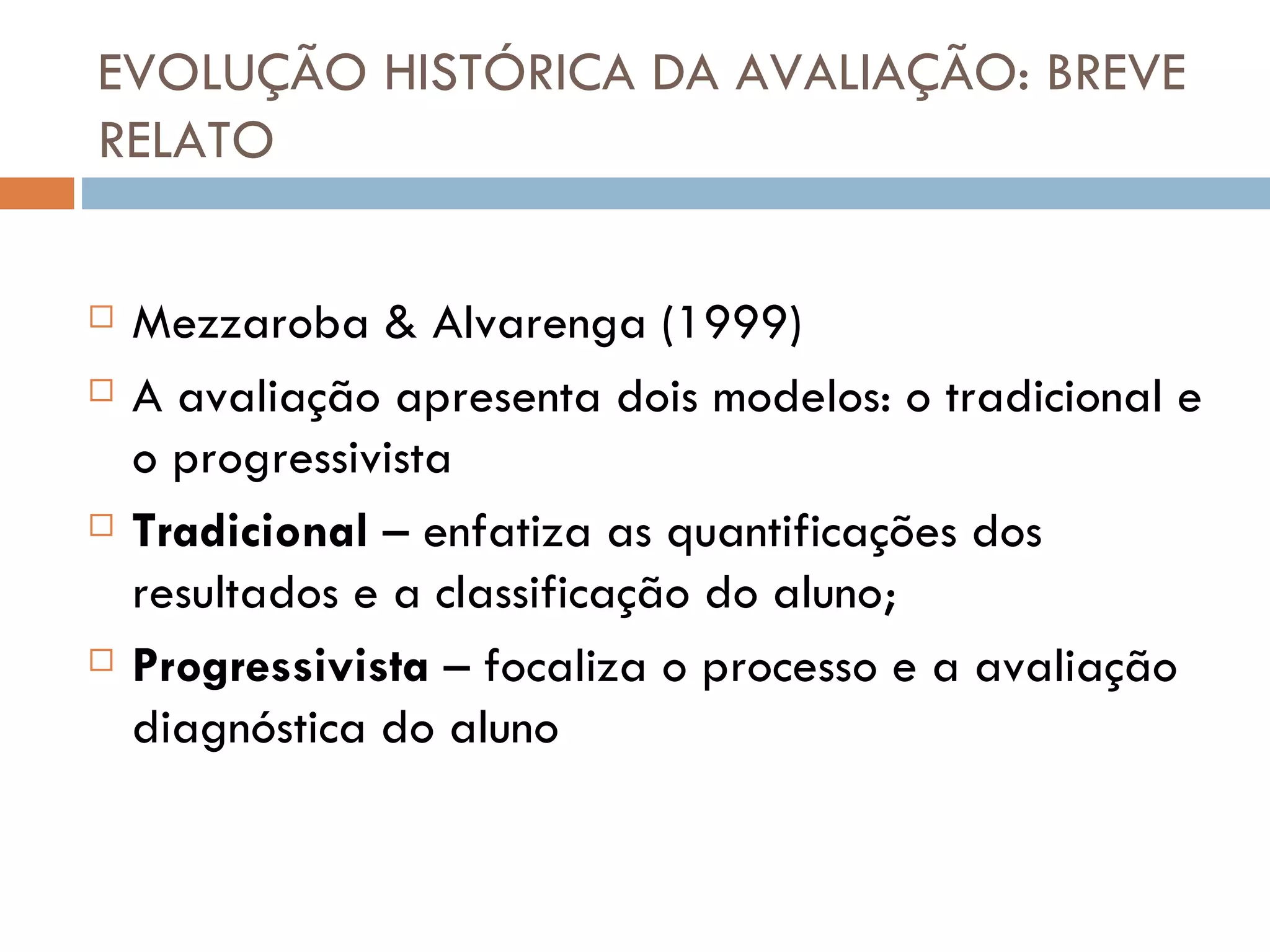EVOLUÇÃO HISTÓRICA DA AVALIAÇÃO: BREVE RELATO Mezzaroba & Alvarenga (1999) A avaliação apresenta dois modelos: o tradicional e o progressivista Tradicional  – enfatiza as quantificações dos resultados e a classificação do aluno; Progressivista  – focaliza o processo e a avaliação diagnóstica do aluno 
