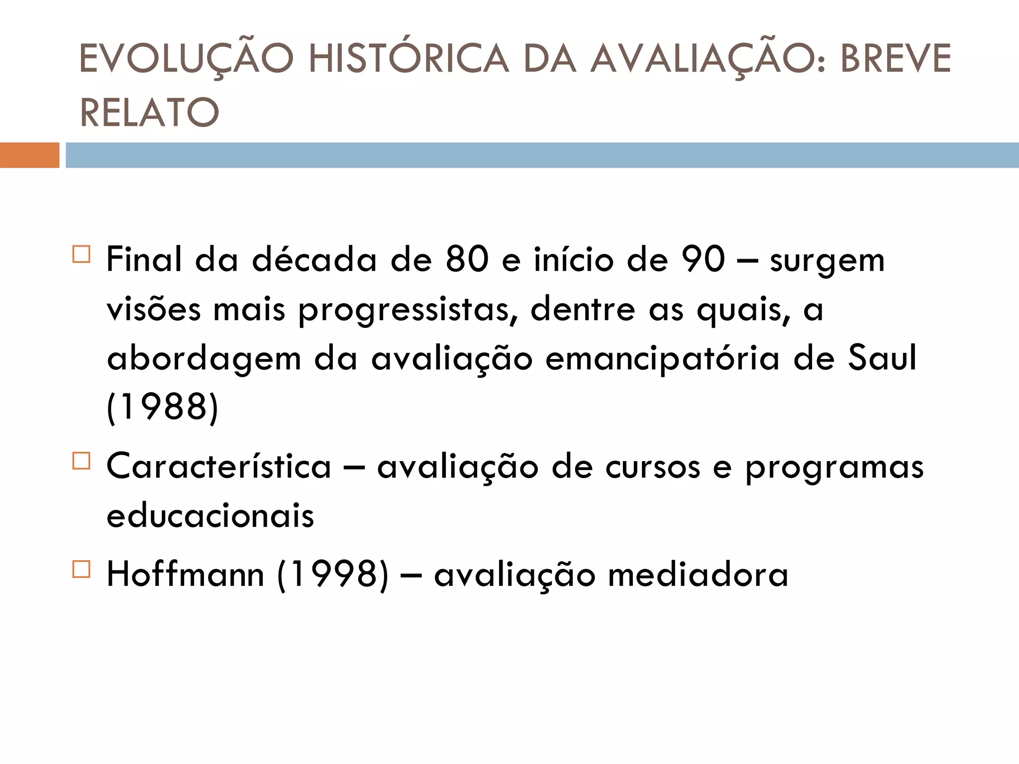 EVOLUÇÃO HISTÓRICA DA AVALIAÇÃO: BREVE RELATO Final da década de 80 e início de 90 – surgem visões mais progressistas, dentre as quais, a abordagem da avaliação emancipatória de Saul (1988) Característica – avaliação de cursos e programas educacionais Hoffmann (1998) – avaliação mediadora 