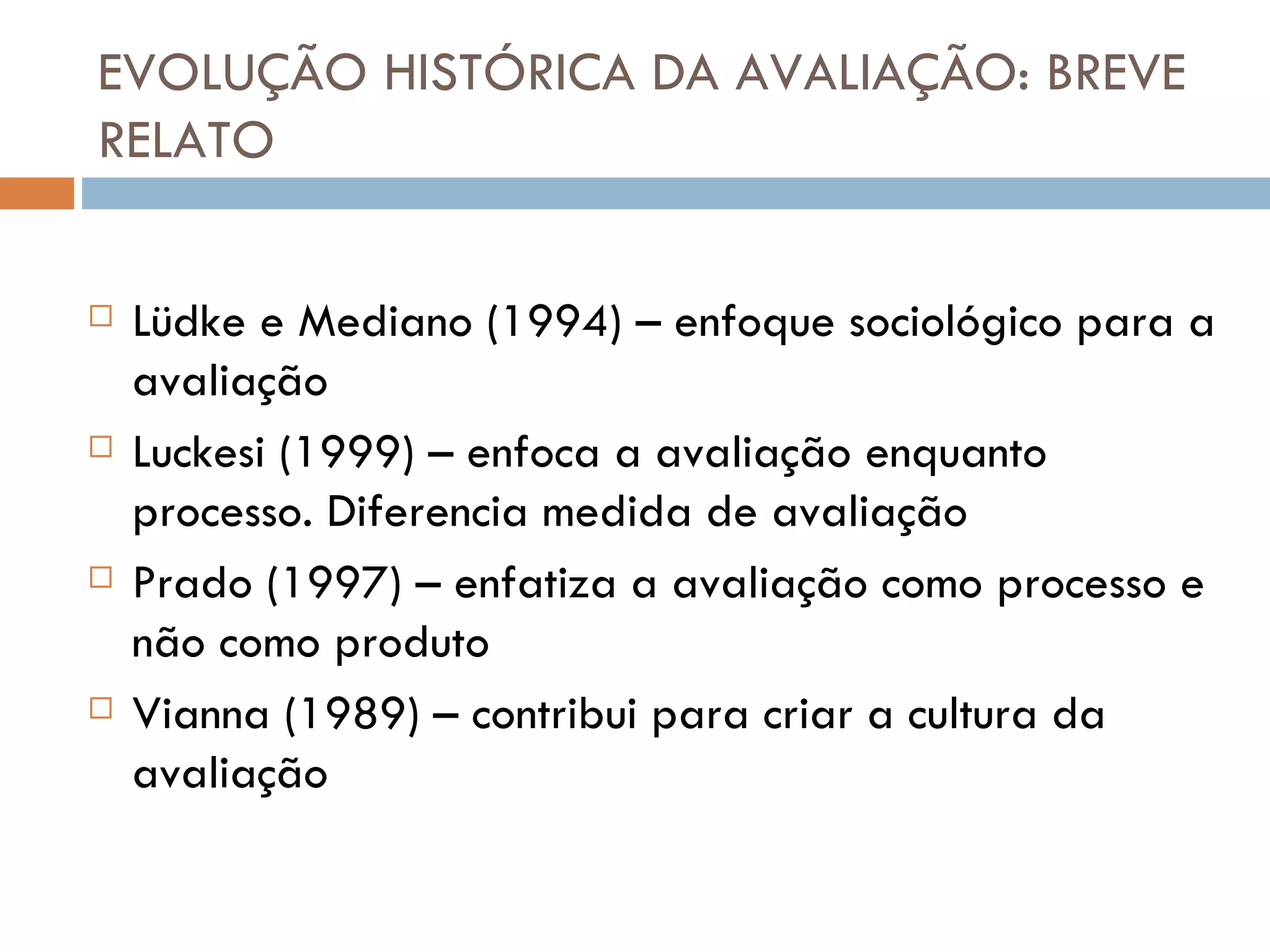 EVOLUÇÃO HISTÓRICA DA AVALIAÇÃO: BREVE RELATO Lüdke e Mediano (1994) – enfoque sociológico para a avaliação Luckesi (1999) – enfoca a avaliação enquanto processo. Diferencia medida de avaliação Prado (1997) – enfatiza a avaliação como processo e não como produto Vianna (1989) – contribui para criar a cultura da avaliação 