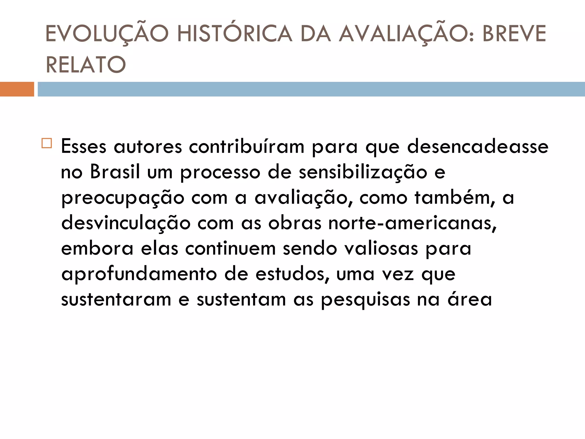 EVOLUÇÃO HISTÓRICA DA AVALIAÇÃO: BREVE RELATO Esses autores contribuíram para que desencadeasse no Brasil um processo de sensibilização e preocupação com a avaliação, como também, a desvinculação com as obras norte-americanas, embora elas continuem sendo valiosas para aprofundamento de estudos, uma vez que sustentaram e sustentam as pesquisas na área 