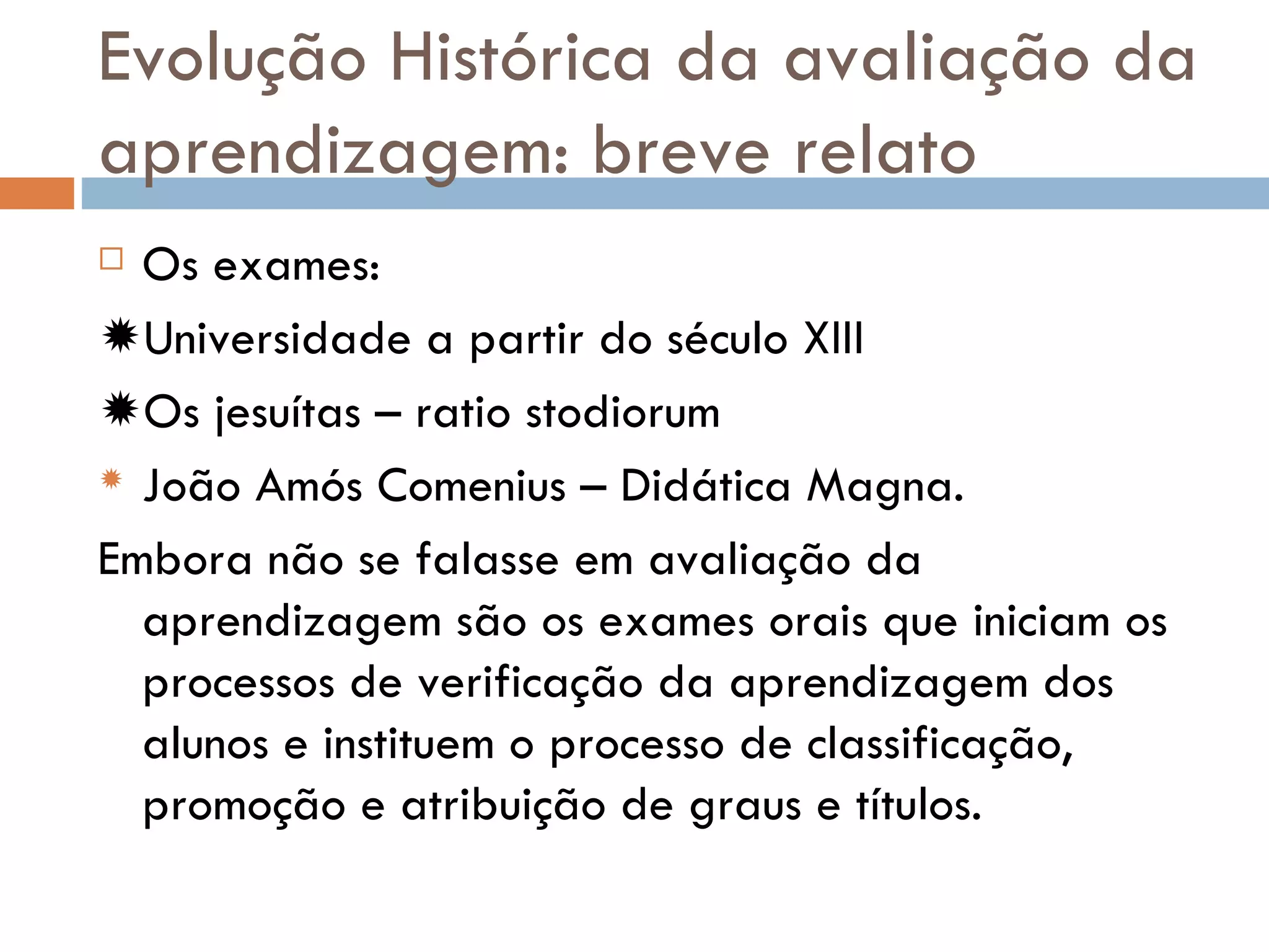 Evolução Histórica da avaliação da aprendizagem: breve relato Os exames:  Universidade a partir do século XIII  Os jesuítas – ratio stodiorum  João Amós Comenius – Didática Magna. Embora não se falasse em avaliação da aprendizagem são os exames orais que iniciam os processos de verificação da aprendizagem dos alunos e instituem o processo de classificação, promoção e atribuição de graus e títulos. 