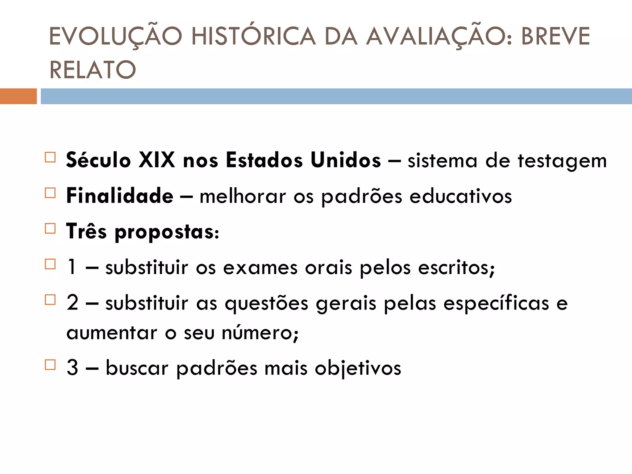 EVOLUÇÃO HISTÓRICA DA AVALIAÇÃO: BREVE RELATO Século XIX nos Estados Unidos  – sistema de testagem Finalidade  – melhorar os padrões educativos Três propostas : 1 – substituir os exames orais pelos escritos; 2 – substituir as questões gerais pelas específicas e aumentar o seu número; 3 – buscar padrões mais objetivos 