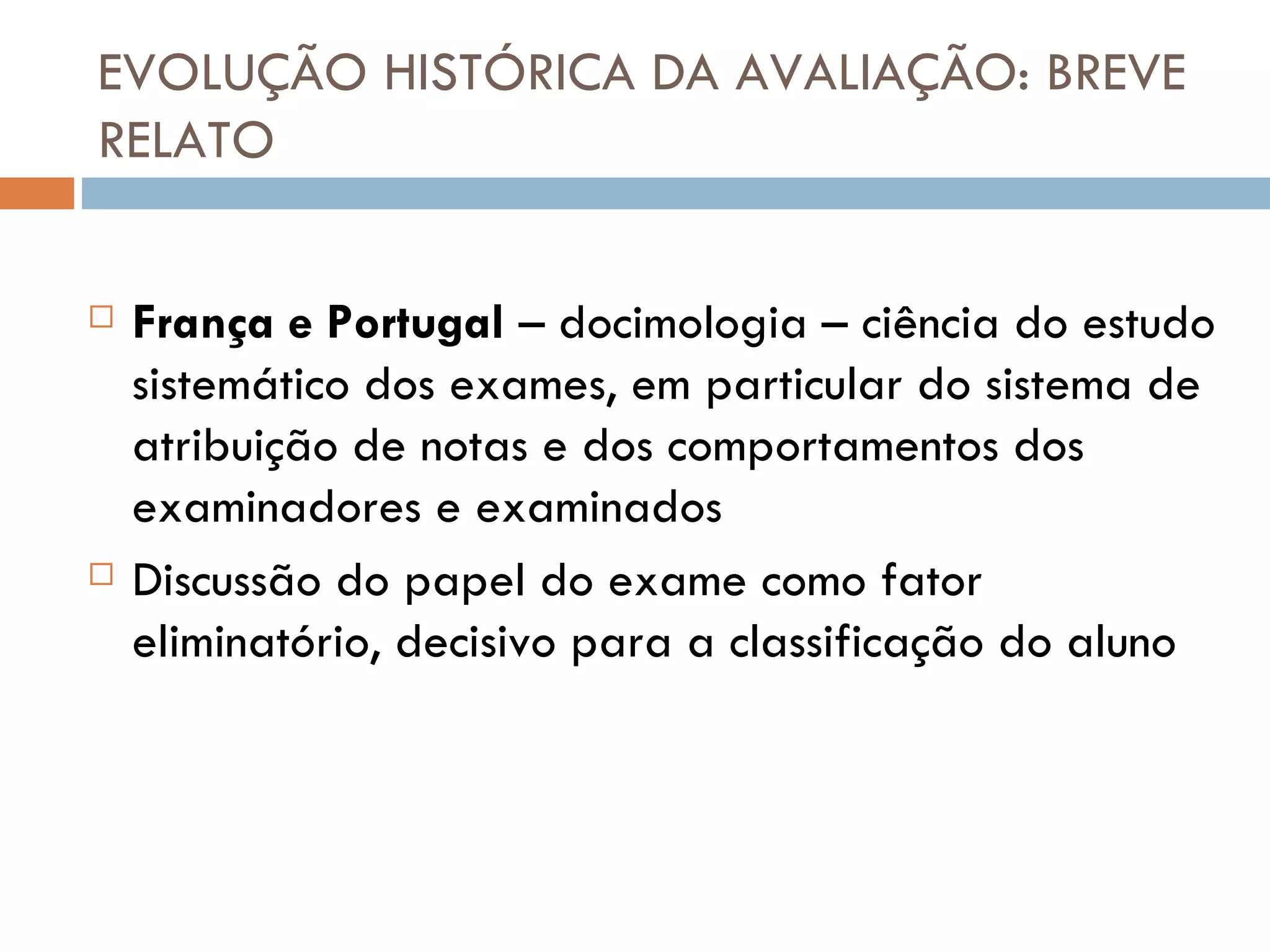 EVOLUÇÃO HISTÓRICA DA AVALIAÇÃO: BREVE RELATO França e Portugal  – docimologia – ciência do estudo sistemático dos exames, em particular do sistema de atribuição de notas e dos comportamentos dos examinadores e examinados Discussão do papel do exame como fator eliminatório, decisivo para a classificação do aluno 