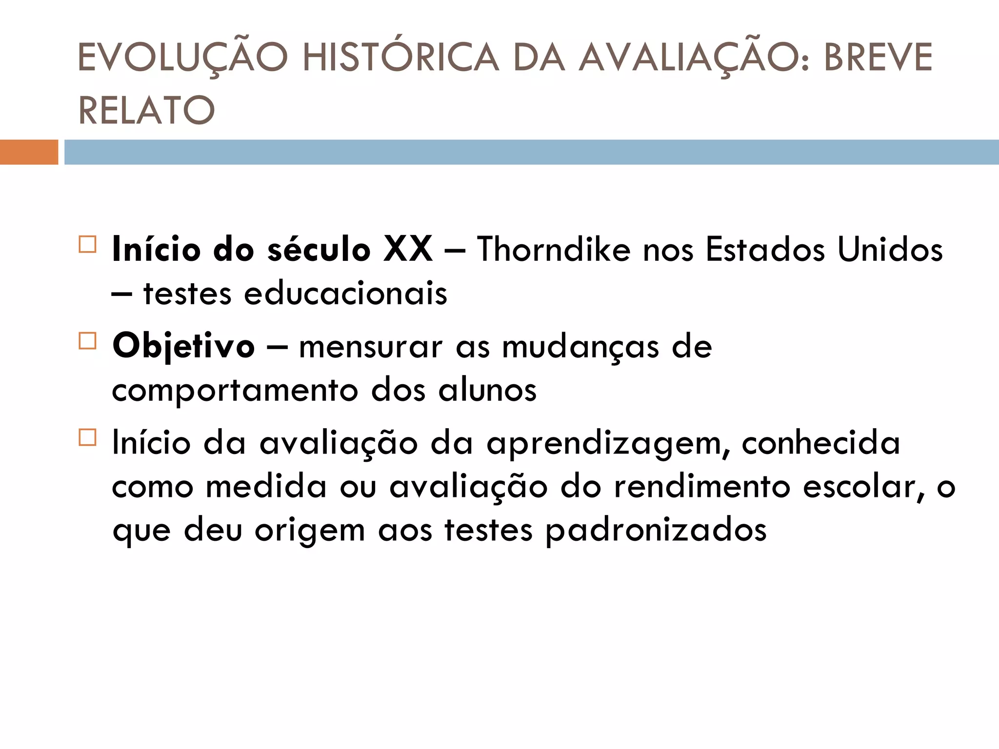 EVOLUÇÃO HISTÓRICA DA AVALIAÇÃO: BREVE RELATO Início do século XX  – Thorndike nos Estados Unidos – testes educacionais Objetivo  – mensurar as mudanças de comportamento dos alunos Início da avaliação da aprendizagem, conhecida como medida ou avaliação do rendimento escolar, o que deu origem aos testes padronizados 