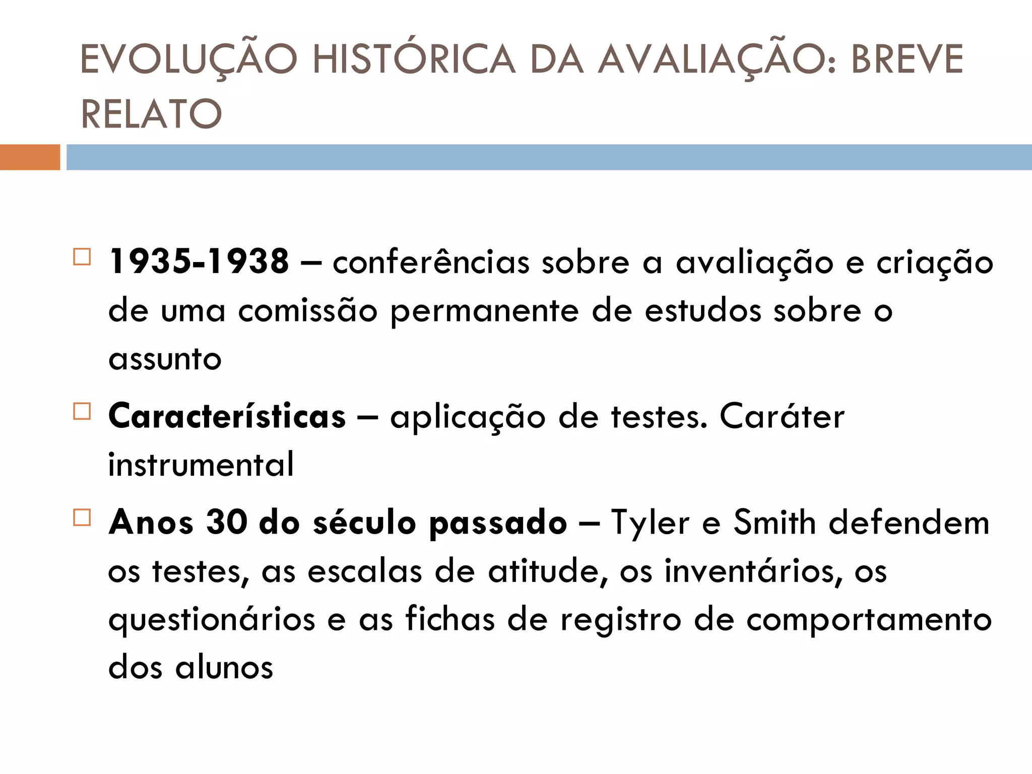 EVOLUÇÃO HISTÓRICA DA AVALIAÇÃO: BREVE RELATO 1935-1938  – conferências sobre a avaliação e criação de uma comissão permanente de estudos sobre o assunto Características  – aplicação de testes. Caráter instrumental Anos 30 do século passado  – Tyler e Smith defendem os testes, as escalas de atitude, os inventários, os questionários e as fichas de registro de comportamento dos alunos 