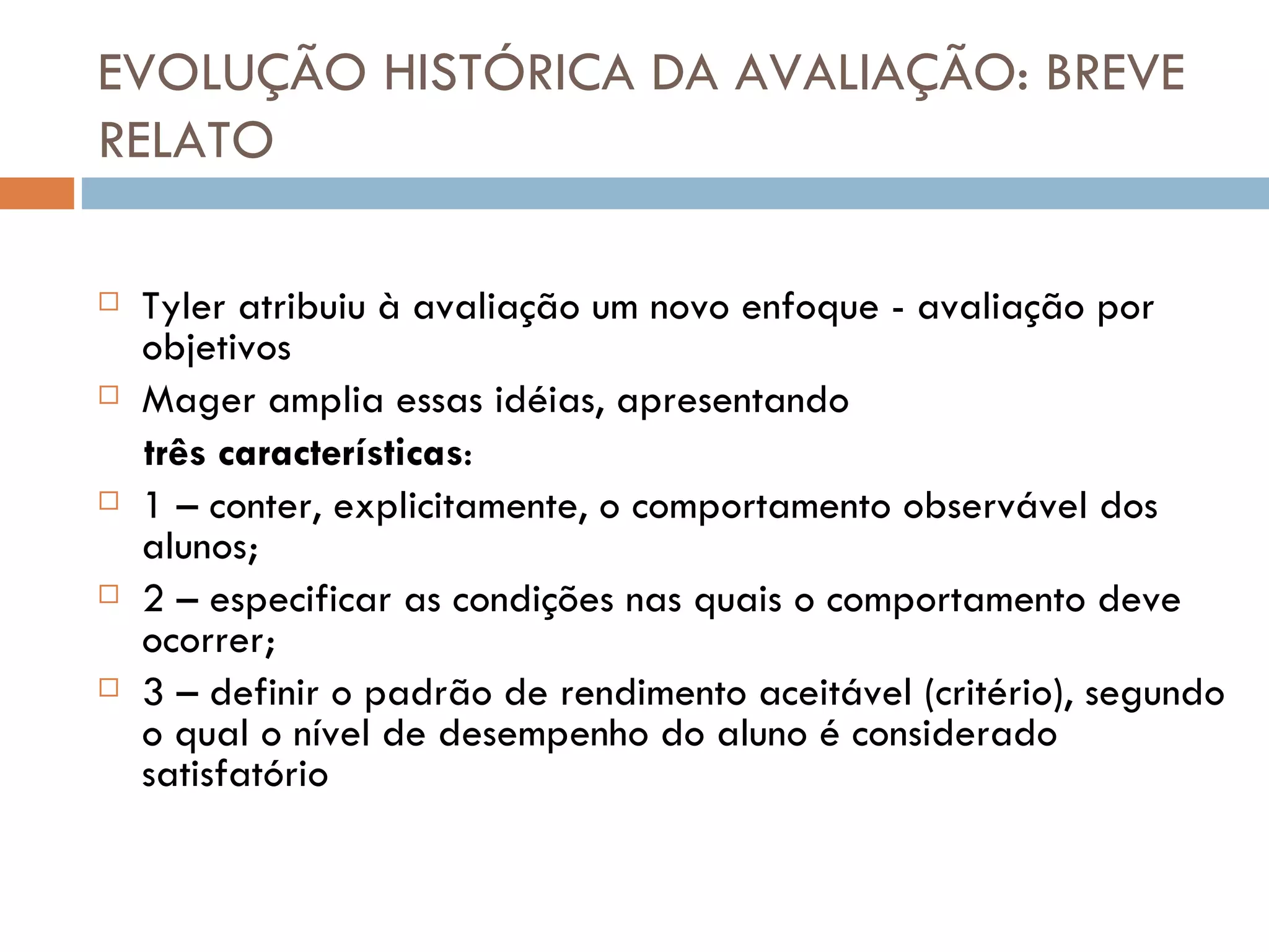 EVOLUÇÃO HISTÓRICA DA AVALIAÇÃO: BREVE RELATO Tyler atribuiu à avaliação um novo enfoque - avaliação por objetivos Mager amplia essas idéias, apresentando  três características : 1 – conter, explicitamente, o comportamento observável dos alunos; 2 – especificar as condições nas quais o comportamento deve ocorrer; 3 – definir o padrão de rendimento aceitável (critério), segundo o qual o nível de desempenho do aluno é considerado satisfatório 