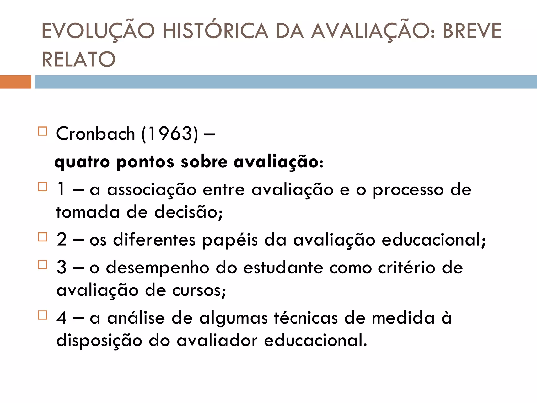 EVOLUÇÃO HISTÓRICA DA AVALIAÇÃO: BREVE RELATO Cronbach (1963) –  quatro pontos sobre avaliação : 1 – a associação entre avaliação e o processo de tomada de decisão; 2 – os diferentes papéis da avaliação educacional; 3 – o desempenho do estudante como critério de avaliação de cursos; 4 – a análise de algumas técnicas de medida à disposição do avaliador educacional. 