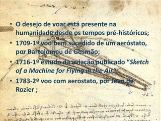 • O desejo de voar está presente na
humanidade desde os tempos pré-históricos;
• 1709-1º voo bem sucedido de um aeróstato,
por Bartolomeu de Gusmão;
• 1716-1º estudo da aviação publicado “Sketch
of a Machine for Flying in the Air“;
• 1783-2º voo com aerostato, por Jean de
Rozier ;
 