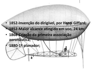 • 1852-Invenção do dirigível, por Henri Giffard;
• 1852-Maior alcance atingido em voo, 24 km;
• 1866-Criação da primeira associação
aeronáutica;
• 1880-1º planador;
 