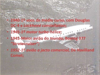 • 1940-1º voos de médio curso, com Douglas
DC-4 e Lockheed constellation;
• 1945-1º motor turbo-hélice;
• 1945-Maior avião do mundo, Boeing 377
“Stratocruiser”;
• 1952-1º avião a jacto comercial, De Havilland
Comet;
 