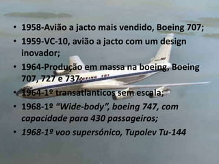 • 1958-Avião a jacto mais vendido, Boeing 707;
• 1959-VC-10, avião a jacto com um design
inovador;
• 1964-Produção em massa na boeing, Boeing
707, 727 e 737;
• 1964-1º transatlanticos sem escala;
• 1968-1º “Wide-body”, boeing 747, com
capacidade para 430 passageiros;
• 1968-1º voo supersónico, Tupolev Tu-144
 