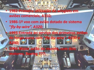 • 1982-Primeira utilização de winglets em
aviões comerciais, A310;
• 1986-1º voo com avião dotado de sistema
“fly-by-wire”, A320;
• 1993-Entrada ao serviço dos primeiros aviões
de longo curso com “fly-by-wire”, A330 e
A340;
• 1994-Maior avião do mundo, com dois
motores, Boeing 777;
 