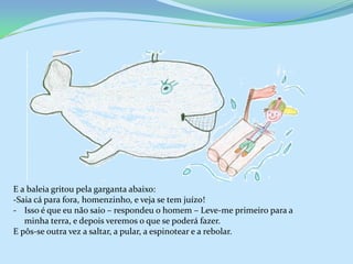 E a baleia gritou pela garganta abaixo:
-Saia cá para fora, homenzinho, e veja se tem juízo!
- Isso é que eu não saio – respondeu o homem – Leve-me primeiro para a
   minha terra, e depois veremos o que se poderá fazer.
E pôs-se outra vez a saltar, a pular, a espinotear e a rebolar.
 