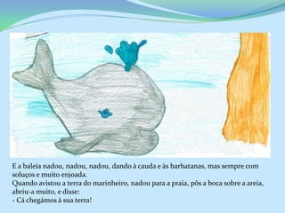 E a baleia nadou, nadou, nadou, dando à cauda e às barbatanas, mas sempre com
soluços e muito enjoada.
Quando avistou a terra do marinheiro, nadou para a praia, pôs a boca sobre a areia,
abriu-a muito, e disse:
- Cá chegámos à sua terra!
 
