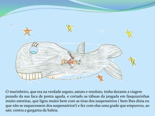 O marinheiro, que era na verdade arguto, astuto e resoluto, tinha durante a viagem
puxado da sua faca de ponta aguda, e cortado as tábuas da jangada em fasquiazinhas
muito estreitas, que ligou muito bem com as tiras dos suspensórios ( bem lhes dizia eu
que não se esquecessem dos suspensórios!) e fez com elas uma grade que empurrou, ao
sair, contra a garganta da baleia.
 