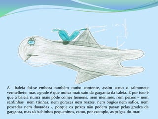 A baleia foi-se embora também muito contente, assim como o salmonete
vermelhete; mas a grade é que nunca mais saiu da garganta da baleia. E por isso é
que a baleia nunca mais pôde comer homens, nem meninos, nem peixes – nem
sardinhas nem tainhas, nem gorazes nem roazes, nem bugios nem safios, nem
pescadas nem douradas -, porque os peixes não podem passar pelas grades da
garganta, mas só bichinhos pequeninos, como, por exemplo, as pulgas-do-mar.
 