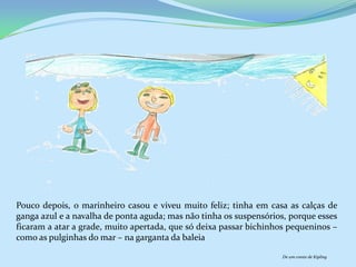 Pouco depois, o marinheiro casou e viveu muito feliz; tinha em casa as calças de
ganga azul e a navalha de ponta aguda; mas não tinha os suspensórios, porque esses
ficaram a atar a grade, muito apertada, que só deixa passar bichinhos pequeninos –
como as pulginhas do mar – na garganta da baleia

                                                                    De um conto de Kipling
 