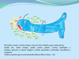 Há muito, muito, muito tempo, vivia no mar a baleia, que comia peixes.
Ainda ela, nesse tempo, podia comer peixes. Comia sardinhas e
tainhas, gorazes e roazes, bugios e safios, pescadas e douradas, bacalhaus e
carapaus.
Todos os peixes que ia encontrando deitava-lhes a boca – ão!
 
