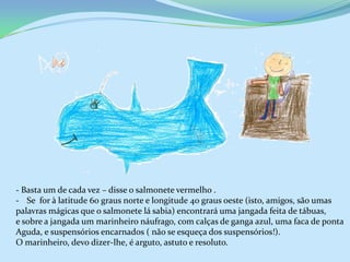 - Basta um de cada vez – disse o salmonete vermelho .
- Se for à latitude 60 graus norte e longitude 40 graus oeste (isto, amigos, são umas
palavras mágicas que o salmonete lá sabia) encontrará uma jangada feita de tábuas,
e sobre a jangada um marinheiro náufrago, com calças de ganga azul, uma faca de ponta
Aguda, e suspensórios encarnados ( não se esqueça dos suspensórios!).
O marinheiro, devo dizer-lhe, é arguto, astuto e resoluto.
 