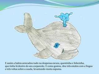 E assim a baleia arrecadou tudo na despensa escura, quentinha e fofazinha,
que tinha lá dentro do seu corpanzão. E como gostou, deu três estalos com a língua
e três voltas sobre a cauda, levantando muita espuma.
 