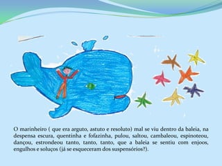 O marinheiro ( que era arguto, astuto e resoluto) mal se viu dentro da baleia, na
despensa escura, quentinha e fofazinha, pulou, saltou, cambaleou, espinoteou,
dançou, estrondeou tanto, tanto, tanto, que a baleia se sentiu com enjoos,
engulhos e soluços (já se esqueceram dos suspensórios?).
 