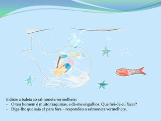 E disse a baleia ao salmonete vermelhete:
- O teu homem é muito traquinas, e dá-me engulhos. Que hei-de eu fazer?
- Diga-lhe que saia cá para fora – respondeu o salmonete vermelhete.
 