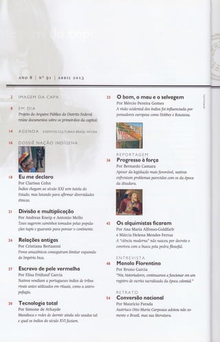 33 O bom, o mou e o selvogem
Por Mércio Pereira Gomes
A visão ocidental dos índios foi influenciada por
pensadores europeus como Hobbes e Rouss eau.
s6
REPORTAGEM
Progresso à forço
Por Bernardo Camara
Apesar dalegtslação mais favoravel, natwos
enfrentam problemas parendos com os da época
da ditadura.
Eu me decloro
Por Clarissa Cohn
Índios chegam ao sécuto XXI sem httela do
Estado, mos lutando para ofirmar dwersidades
étnicas.
Divisõo e multiplicoçõo
Por Andreas Kneip e Antonio Mello
Teses sugerem cominhos tomados pelas popula-
ções hryis e guararus paro povoar o continente.
Reloções ontigos
Por Cristiana Bertazoni
Povos amazônicos conseguiram limitar expansão
do Impéno Inca.
Escrovo de pele vermelho
Por Elisa Frühauf Garcia
Naüvos vendiam a portugueses índios de tnbos
rwais antes uülizados em rihtais, como o antro-
pofagío.
Tecnologio totol
Por Simone de Athayde
Mandioca e redes de dormir ainda são usadas tal
e qual os índios do seculo ÃlI faüom.
or(
L,}
)ô
oú.
ô_
Llr
ú
f&
ãÍ
43 Os olguimistos ficorom
Por Ana Maria Alfonso-Goldfarb
e Márcia Helena Mendes Ferraz
A "uêncta moderna" não nasceu por decreto e
convweu com abusca pela pedro filosofal.
ENTREVISTA
Monolo Florentino
Por Bruno Garcia
"Nós, historiadores, contírluffinos a fitnctonnr em um
reglstro de escrito socrakzoda da época colornal."
RETRATO
Converstio nacionol
Por Mauricio Parada
Austríaco Oüo Maria Carpeaux adotou não so-
mente o Brosil, mas sualiterahra.
24
2T
4S
3t!
54
 
