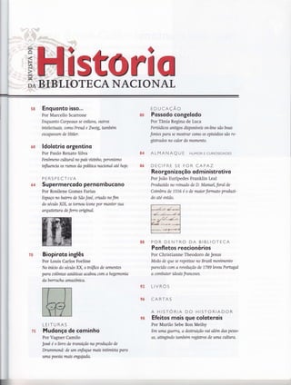 tr'
a
sfi 0ffiIIOTECA NACIONAL
5S
60
64
Enguonto isso...
Por Marcello Scarrone
Enquanto Carpeaux se exilavA, olttros
tnteleútAts, como Freud e Zweig, também
escapovarn de Hitler.
ldolotrio orgentino
Por Paulo Renato Silva
Fenômeno culttral no país wztnho, peronismo
infhrcncía os rutnos do políüca nacional ate hoje.
PERSPECTIVA
Supermercodo perno m bucono
Por Rosilene Gomes Farias
Espaço no bairro de São José, cnado no fim
do séatlo XIX, se tornou ícone por manter sua
arquitehtra de ferco ongtnal.
Biopi roto inglês
Por Louis Carlos Forline
No inícío do séailo XX, o trffico de sementes
para colôrnas asióücas acabou com ahegemonia
da b orr acha arnazôruca.
LEITURAS
Mudonço de cominho
Por Vagner Camilo
José é o lwro de transição na produção de
Drummond: de um enfoque mais intimista para
uma poesia mais engalada.
EDUCAÇÃO
Possodo congelodo
Por Tânia Regina de Luca
Períodicos anügos disponíveis on-lnte são boas
fontes para se mostrar como os episódios são re-
gtsffiados no calor do momento.
ALMANAQU E HUMoR E CURIoSIDADES
DECIFRE SE FOR CAPAZ
Reor gonizoçõo od mi nistrotivo
Por João Eurípedes Franklin Leal
Produztdo no retnado de D. Manuel, foral de
Coímbra de 1,576 e o de maior formato produzt-
do até então.
POR DENTRO DA BIBLIOTECA
Po nfletos reocionó rios
Por Christianne Theodoro de Jesus
Medo de que se repeüsse no Brasil movwnento
parendo com a revolução de 1789levou Poffiryal
a comhater ideais franceses.
LIVROS
CARTAS
A HISTORIA DO HISTORIADOR
Efeitos mois que coloterois
Por Murilo Sebe Bon Meihy
Em uma guerra, a destntição vai além das pesso-
as, aüngtndo também regístros de uma anlura.
&8
&4
93
96
70
75
r
9&
 