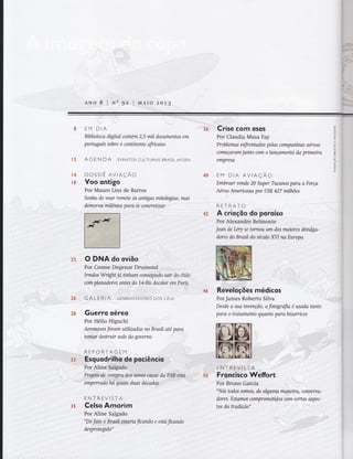 {
I
,i^
s
ANo 8 I Nq gz i vrAro zo1.g
8 EM DIA
Bfulioteca dígttal contém 2,5 mil documentos em
porfltgttês sobre o conünente fficano
Ë3 AG E N DA EVENToS CULTURAIS BRASIL AFoRA
{4 DOSSTÊ AVtAÇÃO
r8 Voo ontigo
Por Mauro Lins de Barros
Sonho de voar remete às anügas mitalagtas, mas
demorou mitênios paro se concreüzar
''Crlise Com osos
Por Claudia Musa Fay
Problemas enfrentados pelas companhias aéreas
começaram junto com o lançamento da prímeira
empresa
EM DtA AVtAÇÃO
Embraer vende 20 Super Tucanos para a Força
Aérea Arnenca,na por US.$ 427 milhões
RETRATO
A crioçõo do poroíso
Jeai de Léry se tornou um dos maiwes divulga-
dores do Brasit do século fVI na Europa
Reveloções médicos
Por James Roberto Silva .:'
Desde a sua irwenção, a fotografia é usada tanto
para o tratamento quanto parabizarnces
36
n2
/,&
S:.$
Froncisco Weffort
"iNós "Odos Sam,o,i,'dc'alwmà
' êiÌ'o, consenta-
dores. Estamos comprometídos com certos aspisç-
tos da wadilão" ' ':
35
5'S
 