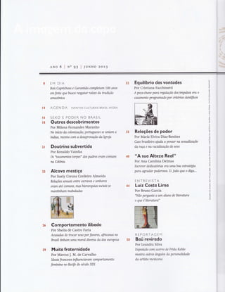 ANo 8 lNn 93 lluNHo zo1,B
l4
EM DIA
Bois Capnchoso e Garanüdo completam 100 anos
em festa que busca resgatar raízes da tradição
amazôrnca
AG EN DA EVENTOS CULTURAIS BRASILAFORA
16 SEXO E PODER NO BRASIL
ÍB Outros descobrimentos
Por Milena Fernandes Maranho
No iníno da colonízação, portuglteses se uniam a
índías, mesmo com a desaprwação da Igreja
21 Doutrino subvertido
Por Ronaldo Vainfas
Os "tocontentos torpes" dos padres erom comlffirs
na Colôrua
23 Alcovo mestiçq
Por Suely Creusa Cordeiro Almeida
Relações sexuais entre escravos e senhores
erarn até comuns, tnas hierarquias soaais se
manünham inabaladas
Comportomento ilibodo
Por Sheila de Castro Faria
Aasadas de trocar sexo por favores, fficanas no
Brasil ünham uma moral dfuersa da dos eLlropeus
Muito froternidode
Por Marcus J. M. de Carvalho
Ide ais fr ance s es influennar am comp ortamento
femtntno no Reafe do século XIX
Equilíbrio dos vontodes
Por Cristiana Facchinetti
A peça-chave paro regulação dos impulsos era o
casamento prograrnado por criténos nentíficos
Reloções de poder
Por María Elvira Díaz-Benítez
Caso brasíleiro aludq a pensar na sexuakzação
da raça e na ractakzação do sexo
"A suo Altezo Reol"
Por Ana Carolina Delmas
Escrever dedicatónas ero uïnaboa estratégla
paro agradar poderosos. D. João que,o diga...
ENTREVISTA
LuizCosto Limo
Por Bruno Garcia
"Não pergunte a um qhtno de ltterahtra
o que é ltterahra"
REPORTAGEM
Boú revirodo
Por Leandra Silva
Exposição csrn acervo de Frído Kahlo
mostra outros ângulos da prsonnkdade
da artista mexícorwl
32
35
29
s{}
 