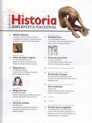 srl 0
Molditos Molvinos
Por Vicente Palermo e Marcos Novaro
Arquip€lago palco de guerra é ainda entrave para
argentinos se alustarern à ordem internanonal
lndios, de todos os lugores
Por Luís Filipe Silvério Lima
Imagem em Salvador reffiatahna de São
Franitsco Xayier pela corwersão de genüos
Enguonto isso...
Por Marcello Scarrone
Os sécrios XIII e KlIil foram os tempos de
Rl.tb ens, Rembr andt, V elasquez
RETRATO
Origens do mal
Por Eduardo Jardim
Hannah Arendt irwentou nwas formas de pensar
para dar conta dos horrores do século XX
LEITURAS
Letros de combote
Por Pablo Rocca
Com ausência das cíêncías sociais,literahtra
virou fonte para interpretar o período da
ditafuira uruguaía
5ó
ó0
66
ó8
ffiPERSPECTIVA
76
80
84
8ó
89
92
96
E D U CAÇÃo
Disciplino físico
Por André Mendes Capraro
Apr ov eitando o tnler esse gener akzado, futeb ol
aluda o ensino em dwersas discipltnas
Crime de preconceito
Por João Luiz Ribeiro
No Brasil imperial, A pen& de morte estan
tnümamente relanonada à escravídão
ALMANAQ U E HUMoR E CURIoSIDADES
DECIFRE SE FOR CAPAZ
Escrevendo em grego
Por Maria Olívia de Quadros Saraiva
Manuscrito do sénúo XII ou XIII mostra trecho do
Evangelho de João
POR DENTRO DA BIBLIOTECA
Sem moderoçõo
Por Iuri Lapa
Pubkcação escrita par médico alertava para os
pengos sociais das bebidas alcoólicas
LIVROS
CARTAS
A HISTORIA DO HISTORIADOR
Vocoçõo poro o mogisté rio
Por Antonio Carlos Jucá de Sampaio
O autor revisita seu terrupo de graduando e com-
partílha com os leitores o quanto o professor Ciro
Cardoso tnfluenaou o sua formação
72
98
 