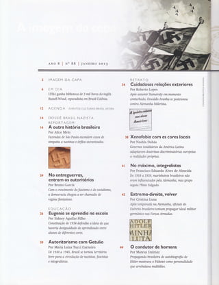 JANEIRO
IMAG EM DA CAPA
EM DIA
UFBA ganhabiblioteca de 3 millivros do inglês
ktssell-Wood, espeualista em Brasil Colônio.
AG EN DA EVENToS CULTURAIS BRASILAFoRA
DOSSIÊ BRASIL NAZISTA
REPORTAGEM
A outro histó rio brosileiro
Por Alice Melo
Fazendos de São Paulo escondem casos de
simpaüa a nazistas e órfãos escrovizados.
No entreguerros,
entrom os outoritorios
Por Bruno Garcia
Com o crescímento do fasasmo e do soaalisffio,
a democracta chegou a ser chamada de
regime fantasioso.
EDUCAÇÃO
Eugenio se oprendio no escolo
Por Sidney Aguilar Filho
Cansütuição de 1934 defendia a ideia de que
haveria desigualdade de aprendizado enffie
alunos de diferentes cores.
Auto ritorismo com Getulio
Por Maria Lutza Tucci Carneiro
De 1930 a 1945, Brasil se tornou território
livre para a circulação de nazistos, fascistas
e integralistas.
RETRATO
C uidodosos reloções exteriores
Por Roberto Lopes
Apos assumir Itamaraty em momento
conhrbado, Oswaldo Aranha se posinonou
c ontr a Alem anho hitl erist a.
B8 Xenofobio com os cores locois
Por Nashla Dahás
Governos totalitorios da Arnerica Laüna
odoptarann doutrinas discriminatónas europeias
a realidades próprias.
&fi No móxiffio, integrolistos
Por Francisco Eduardo Alves de Almeida
De 191,8 a 7939, marinheirosbrasileiros não
erom influenciqdos pelo Nemanho, mas grupo
seguia Plínio Salgado.
&n Extremo-direito, volver
Por Cristina Luna
Apos ternporada na Alemanha, oflciais do
Exernto brasileiro tentam propogor ideal militar
germâníco nas Forças Armadas.
O condutor de homens
Por Mateus Dalmáz
Propaganda brasileira de autobiografia de
Ilttler mostrava o Führer como personalidade
que arr eb atav a mulüdõ es.
J
z
ô
o
z
U
LIJ
F
o
:cô
õ
or<
o
z
fLL
34
t?
ü&
ü6
2&
36
3fi
 