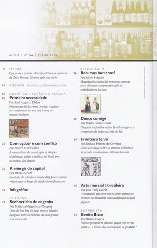 ANo 8 I s4 I
8 EM DIA
Conanrsos e eventos aihtrais celebram a memóna
de Chico Mendes, 25 anos após sua morte
I4 AG E N DA EVENToS CULTURAIS BRASIL AFCRA
Í6 DOSSTÊ CtVtLtZAÇÃO DO AÇUCAR
rs Primeiro necessidode
Por José Augusto Pádua
Proveniente do Extremo Oriente, o açúcar
se transformou em um dos ícones do
mundo moderno
REPORTAGEM
Recursos humonos?
Por Aline Salgado
Mecanização é wna das prtnctpais apostas
para dimirunr a yry)erexploração de
Wabolhadores do cana
Donço comigo
Por Maria Leonor Costa
Chegada da fanília real ao Brasil inaugurou a
temporada de bailes na corte do No
Fronteiro tenso
Por Renata Peixoto de Oliveira
Como as relações entre os vizwthos Colômbia e
Venezuela azedaram nas últtmas décadas
Arte morciol ò brosileiro
Por José Tuff Cairus
O Brazilian Jiu-Jítsu nasceu como espetóculo
ctrcense na Arnazônia, urna adaptação do judô
japonês
ENTREVISTA
Benito Bisso
Por Bruno Garcia
"Somls professores públicos, pagos com verbas
públicas, e temos, sim, a obngação de produztr."
22
?"6
3&
Com oçúcor e com conflito
Por Stuart B. Schwartz
A monoqilutra da cana regeu as relações
econômicas, soctaís e políücas no Brasil por,
ao menos, dois séculos
A ene rgio do copitol
Por Daniel Strum
Comérno da pnmetracommodityfoi o responsa-
vel por criar as bases do atual sistema financetro
lnfogrítico
LEITURAS
Senhorzinho de engenho
Por Mariana Miggiolaro Chaguri
Obra de Jose Ltns do Rego mosffia relações
desiguais entre os meninos da casa-grande
e os da senzala
36
32
52
 