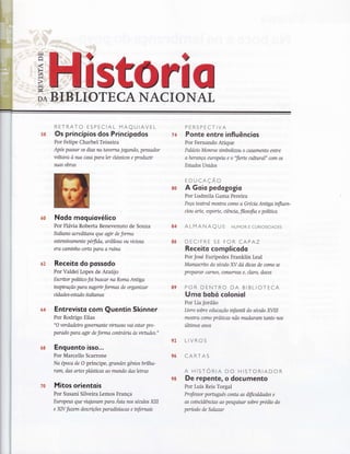RETRATO ESPECIAL MAQUIAVEL
ss Os princípios dos Principodos
Por Felipe Charbel Teixeira
Após pqssar os dias na toverna jogando, pensador
voltavo à sua casa paraler dassicos e produzír
zuos obras
PERSPECTIVA
Ponte entre influêncios
Por Fernando Atique
Palqcio Monroe simbolizou o casamento entre
aherança europeia e o "flerte cultural" com os
Estados Unidos
EDUCAÇÃO
A Goiq pedagogio
Por Ludmila Gama Pereira
Peça teatral mostra como o Grena Anüga influen-
cíou arte, esporte, nênno, filosofio e políüca
ALMANAQ U f HUMoR E cuRtoslDADES
DECIFRE SE FOR CAPAZ
Receito complicodo
Por José Eurípedes Franklin Leal
Monuscrito do século Ã/ dó dicas de como se
preparar carnes, conseryas e, claro, doces
POR DENTRO DA BIBLIOTECA
Umo bobó coloniol
Por Lia Jordão
Livro sobre educação infonül do séailo nlII
mosffia como praücas não mudaram tonto nos
úlümos anos
LIVROS
CARTAS
A HISTORIA DO HISTORIADOR
De repentê, o documento
Por Luís Reis Torgal
Professor porluguês conta as dificuldodes e
as coinctdênctas ao pesquisar sobre prédio do
período de Salazar
6?
64
6S
Nodo moquiovélico
Por Flávia Roberta Benevenuto de Souza
Italíono acreditava que agxr de forma
ostenswarnente pérfrda, ardilosa ou vinosa
era cqminho certo para a ruína
Receito do possodo
Por Valdei Lopes de Araújo
Escntor políüco foibuscor na Roma Anüga
inspiração para sugenr formas de organizar
cí d a de s - e st o do it ak an qs
Entrevisto com Quentin Skinner
Por Rodrigo Elias
"O verdadeiro glvernante virhtoso yai estar pre-
parado para agxr de forma contrana às virtudes."
Enguonto isso...
Por Marcello Scarrone
No époco de O príncipe, grandes gêruos bnlha-
ram, das artes plasücas ao mundo dos letras
Mitos orientois
Por Susani Silveira Lemos França
Europeus que vialavam para *ia nos sécrios XIII
e XN fazem descríções paradisíacas e infernais
7&
80
84
ss
E9
&?t&
?ü
98
 