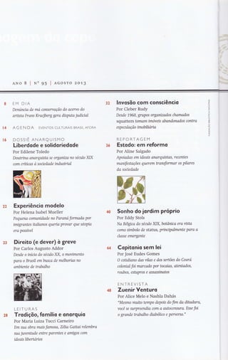 ANo 8 I Nn 95 | acosro 2c.'Lg
J
z
LJ
o
z
U
Lll
F
o
=cO
co
or(
(-)
ô
z
fu
[4
[6
EM DIA
Denúncta de mo consertação do aceruo do
arüsta Frans Kracjberg gera disputa judiual
AG EN DA EVENTOS CULTURAIS BRASILAFORA
DCSSrÊ ANARQUISMO
Liberdode e solidoriedode
Por Edilene Toledo
Doutrina anarquista se organízo no século XIX
com críücas ò soaedade indusVial
Experiêncio modelo
Por Helena Isabel Mueller
Pequena comunidade no Paranó formadq por
ímigrantes italianos queria provar que utopia
era posswel
Direito (e dever) ò greve
Por Carlos Augusto Addor
Desde o iníuo do século XX, o movimento
para o Brasil embusco de melhorias no
ambiente de trabalho
LEITURAS
Trodiçõo, fomílio e onorguio
Por Maria Lurza Tucci Carneiro
Em sua obra mais famosa, Z6lia Gattai relembra
sua juvenhtde entre parentes e amígos com
ideais libertarios
lnvosõo com consciêncio
Por Cleber Rudy
Desde 1960, grLlpos organizados chamados
squatterc tomam imóveis abandonados contra
e sp e aila ç ã o im obili óri a
REPORTAGEM
Estodo: em reiormo
Por Aline Salgado
Apoiadas em ideais anarquistas, recentes
manifestações querem transformar os pilores
da sociedade
Sonho do jordim próprio
Por Eddy Stols
Na B1lgtco do século XIX, botânica era vista
como símbolo de status, prinnçtalmente paro a
classe emergente
Copitonio sem lei
Por José Eudes Gomes
O coüdiano das vilas e dos sertões do Ceara
colonial foi marcado por tocoias, atentados,
roubos, eshtpros e assassinatos
ENTREVISTA
Zuenir Venturo
Por Alice Melo e Nashla Dahás
"Mesmo muito tempo depois do fim da ditadura,
você se surpreendia com o autocensuro. Esse foi
o grande trabalho diabóhco e peruerso.
3?
3ó
22
?3
 