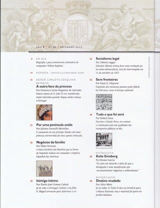 .J
z
o
ú
z
U
UJ
i-
o
=ó
õ
or<
Õ
z
fÌ!
l4
tó
EM DIA
Biografia e peça comemoram centenório do
c ornp o sitor Wils on B apüsta
AGEN DA EVENToS CULTURAIS BRASILAFoRA
DOSSrÊ CARLOTA JOAQUTNA
RETRATO
A outro Íoce do princeso
Por Francisca Lúcia Nogueira de Azevedo
Fuhtra esposa de D. JoãoW era considerqda
muito instruída quando chegou ainda críança
a Portugal
Por umo penínsulo unido
Por Juliana Gesuelli Meirelles
O casamento de um príncxpe tímido com uma
prtncesa extroverüda foi uma aposta arriscada
Negócios do fomílio
Por Fábio Ferreira
A úrucaherdeira dos Bourbon que se livrou
de Napoleão sonhou em comandar o Império
Espanhol das Américas
lnimigo íntimo
Por Flavio José Gomes Cabral
Ja de volta a Porfltgal, Carlota e seu filho
D. Miguel armqrom para destronar o rei
Sociolismo legol
Por Alberto Aggio
Salvador Allende tentou fazer uma revolução pe-
los meios democróücos, mas foi interrompido em
11 de setembro de 1.973
Sem fronteiros
Por Emir O. Filipovié
Expansão dos otomanos passova pelos Bólcãs
hó 550 anos, rumo à Europa ondental
Tudo o gue foi seró
Por Rafael Lima
Durante o Estodo Novo, era comrfin
a reclamoção pela má qualidade dos
transportes públicos no No
ENTREVISTA
Keilo Grinberg
Por Bruno Garcia
"EIt acho um absurdo a ideia de que a
divulgação e uma massificação que
ne cess ariamente vulgonza o conhe nmento."
REPORTAGEM
Destino mudodo
Por Alice Melo
Ja no exílio, D. Pedro II doa seuherbano para
o Museu Nacional, mos o matenal foi parar no
Jardim Botânico
3ó
42
50
22
26
30 5ó
 