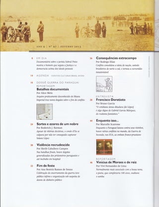 *4
ü6
EM DIA
Dorumentario sobre o jurista Sobral Pinto
mosha o homem que seguia a Jusüça e a
democracia acima dos ideais pessoais
AG E N DA EVENToS CULTURAIS BRASILAFoRA
DOSSIÊ GUERRA DO PARAGUAI
REPORTAGEM
Botolhos documentois
Por Alice Melo
Arquivo praücamente desconhendo do Museu
Impenal waz novos ângulos sobre o fim do conflito
Sortes e ozores de um nobre
Por Roderick J. Barman
Apesar de vitorias dectsivas, o conde d'Eu se
atlpava por não ter conseguido caphtrar
Solano López
Violêncio recrudescido
Por Herib Caballero Campos
Nas batalhas finais, houve degolas
generalizadas dos prisioneiros paraguaios e
até incêndio em hospital
Fim de festo
Por Ana Beatriz Ramos de Souza
Celebração do encerramento da guerra teve
público ínfimo e organização sob suspeita de
desvio de dinheiro público
Conseg uêncios extroco m po
Por Rodrigo Elias
Conflito consolidou a ideia de naçã0, unindo
brasileiros de norte a xtl, e tornou a escravidão
insustentavel
ENTREVISTA
Froncisco Dorotioto
Por Bruno Garcia
"O coüdiano dessa ditadura [de Lopez]
é algo dtgno de Gabriel García Marquez,
do r e alismo fantósüco."
Enquonto isso...
Por Marcello Scarrone
Enquanto o Paraguailutava contra seus vizínhos,
hotwe varios conflitos no mundo, da Guerra de
Secessão, nos EUA, ao embate franco-prussiano
REPCRTAGEM
Vinicius de Moroes e de roiz
Por Vivi Fernandes de Lima
Normalmente mais associadl clm abossa nova,
o poeta, que completana 100 anos, exaltava
o samba
36
3ffi
x&
3&
33
 