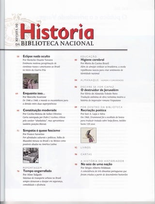 64
5ffi
É6
?f;
Eclipse nodo oculto
Por Heráclio Duarte Tavares
Fenômeno moüyou peregrinação de
cienüstas russos e americanos ao Brasíl
no iníuo da Guerra Fria
Enguonto isso...
Por Marcello Scarrone
De 1946 a 1948, o mundo se encaminhava para
a divisão entre duas superpotêncías
Constituiçõo moderodo
Por Cecília Helena de Salles Oliveira
Carta outorgada por Pedro I recebeu críücas
pelo carater "absoluüsto", mas apresentava
tamb ém p o siçõe s lib er ais
Simpotio é guose foscismo
Por Franco Savarino
Por afinidades ailutrais e políücas, Itólia de
Mussolini miruta na Brasil e no México como
possíveis aliados na América Laüna
REPORTAGEM
Tempo engo rrofodo
Por Aline Salgado
Sistemas de Wansporte urbano no Brasil
sempre deixaram a desejar em segurança,
comodidade e eficiêncía
EDUCAÇAO
Higiene cerebrol
Por Maria do Carmo Braztl
'lém de almejar civilizar os brasileiros, o escolo
republicana nasceu para criar senümento de
idenüdade nacional
ALMANAQ U f HUMoR E cuRtostDADES
DECIFRE SE FOR CAPAZ
O destruidor de Jerusolém
Por Silvio de Almeida Toledo Neto
Tradução anônima de obra raríssima mostra a
historia do imperador romano Vespasiano
POR DENTRO DA BIBLIOTECA
Recrioçõo poético
Por Iuri A. Lapa e Silva
Em 1.960, Drummond foi o escolhido de honra
poro Wadunr tratado sobre beqa-flores, inédito
havía 130 onos
LIVROS
CARTAS
A HISTORIA DO HISTORIADOR
No seio de umo noçõo
Por Sérgio Alberto Feldman
A coinudência de três dinasüas portuguesas que
foram criadas a parür de descendentes bastardos
&ü
&4
&6
&s
p?
ç6
T
v#
s&
 