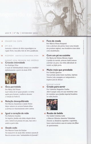 ANo 8 lNn 8g lrnvEREIRo zo1.B
IMAGEM DA CAPA
EM DIA
Aumenta o número de síüos orqueológtcos na
regíão Norte, mas falta mão de obra qualificada.
AG EN DA EVENTOS CULTURAIS BRASILAFORA
DOSSIÊ VIDA PRIVADA NO IMPÉNIO
Criondo intimidode
Por Rodrigo Elias
A noção de tndWifutahdade começa a se consokdar
defirntwarnente a parür do século WIII.
Ocio permitido
Por Mary Del Priore
Lazer deixa de ser quase pecado e se torna
opção para homens e mulheres durante
o reinado de Pedro II.
Reloção desequilibrodo
Por Marcia Amantino e Jonis Freire
Maior numero de escravos homens ditou
as formas de relaaonamento entre caüvos.
lguol o coroção de mõe
Por Roberto Guedes
No Impéno, família não ünha relação direto
com a número de pessoos em casa, mas com o
senür-se parte dela.
Desde cedo
Por Marcos Cezar de Freitas
No Wanscorrer do século XIX, mentnos usavom fl-
lhos de escravos como "onimaiztnhos de fazenda".
Foro de modo
Por Márcia Pinna Raspanti
Com a abertura dos portos, houve uma invasão
dos produtos ingleses, mas brasileiros erom vistos
como desalinhados.
Com um pé no cozinho
Por Maria de Fátima Moraes Argon
A pedido do marido, princesa Isabel tentava
controlar seu peso, mas ünha difiatldade de
resisür ao feqão preto.
Muito mois que prendodo
Por Eneida Queiroz
Num período oinda muito machista, Eufrósia
Teixeira Leite conseguiu ser indeptendente e
inspirar José de Alencar.
REPORTAGEM
Criodo poro se wir
Por Gabriela Nogueira Cunha
Albert Latapie conta em suas memorias como
foi trabalhar para família impenalbrasileira
no exílio francês.
Roubo de bebês
Por Isabel Cristina Leite
e Marcos Oliveira Amorim Tolentino
Durante as ditaduras argenüna e espanhola,
hotwe estarrecedores casos de sumiço dos filhos
de oposinonístas.
32
36
J
Z
o
U
z
U
t-ll
F
o
:cO
õ
or{
ô
z
)L
34t4
t6
2I
26
?8 43
3ü
 