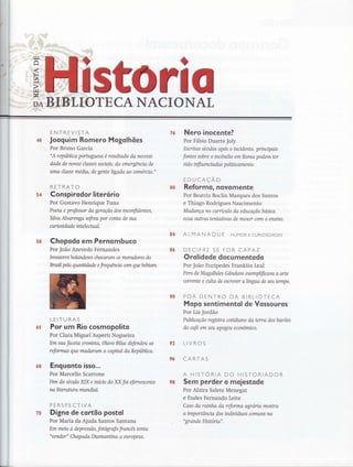 sri 0OTECANACIONAL
ENTREVISTA
Jooguim Romero Mogolhões
Por Bruno Garcia
"A república portuguesa é resultado da necessi-
dode de novas classes souais, da emergência de
uma classe média, de gente ligada ao clmércíl."
RETRATO
Conspi rsdor litersrio
Por Gustavo Henrique Tuna
Poeta e professor da geração dos inconfidentes,
Silva Alvarenga sofreu por conta de sua
cuno si d a d e int el e cht ol.
Chopodo em Pernombuco
Por João Azevedo Fernandes
Irwasores holandeses chacaram os moradores do
Brasil pelo qrnnüdade e frequ&tcía carn quebebíarn.
LEITURAS
Por um Rio cosmopolito
Por Clara Miguel Asperti Nogueira
Em sua faceta cronista, Olavo Bilac defendeu as
reformas que mudaram a capital da República.
Enguonto isso...
Por Marcello Scarrone
Fim do sécttlo XIX e iníno do XX foi eferuescente
naliterohro mundiql.
PERSPECTIVA
Digno de cortão postol
Por Maria da Ajuda Santos Santana
Em meio à depressão, fotografo francês tento
"vender" ChapAda Diamanüna a europeus"
?6
&4
ss
s3
96
Nero inocente?
Por Fábio Duarte Joly
Escritas séculos apos o incidente, prinupais
fontes sobre o incêndio em Roma podem ter
si do influ enciad as p oliü c ament e .
EDUCAÇÃO
Reformo, oovomente
Por Beatriz Boclin Marques dos Santos
e Thiago Rodrigues Nascimento
Mudança no currículo da educação basica
ecoa outras tentaüvas de mexer com o ensino.
ALMANAQ U f HUMoR E cuRtostDADES
DECIFRE SE FOR CAPAZ
Orolidode documentodo
Por João Euripedes Franklin Leal
Pero de Magalhães Gândwo exemplíficava a arte
corrente e atlta de escrever alíngua de seutempo.
POR DENTRO DA BIBLIOTECA
Mopo sentimentol de Vossouros
Por Lia Jordão
Publicação regisffia coüdiano da terra dos barões
do cafe em seu apogeu econômico.
LIVROS
CARTAS
A HISTORIA DO HISTORIADOR
Sem perder o moiestode
Por Alzira Salete Menegat
e Eudes Fernando Leite
Coso da rainha da reforma agroria mostra
a importância dos indivíduos comtlns na
"grande Historia".
s4
5ffi
6S
68
r&
ç8
 